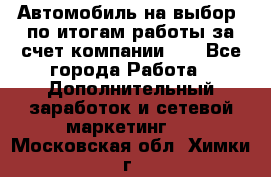 Автомобиль на выбор -по итогам работы за счет компании!!! - Все города Работа » Дополнительный заработок и сетевой маркетинг   . Московская обл.,Химки г.